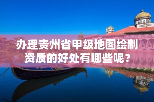 办理贵州省甲级地图绘制资质的好处有哪些呢？