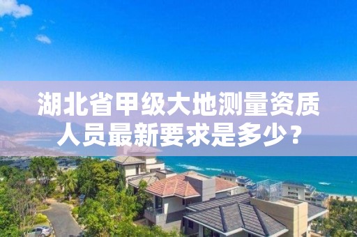 湖北省甲级大地测量资质人员最新要求是多少？