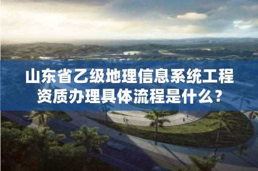 山东省乙级地理信息系统工程资质办理具体流程是什么?