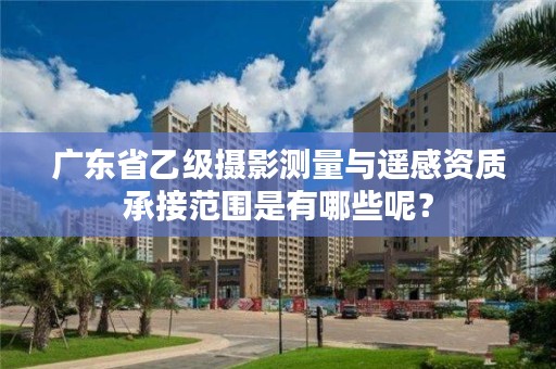 广东省乙级摄影测量与遥感资质承接范围是有哪些呢?