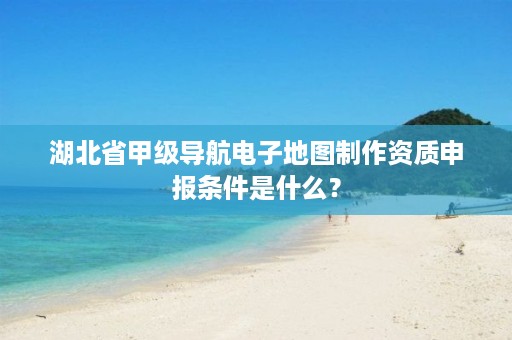 湖北省甲级导航电子地图制作资质申报条件是什么？