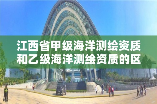 江西省甲级海洋测绘资质和乙级海洋测绘资质的区别是什么?