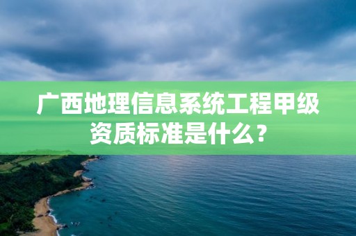 广西地理信息系统工程甲级资质标准是什么?