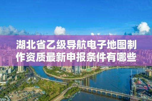 湖北省乙级导航电子地图制作资质最新申报条件有哪些呢？