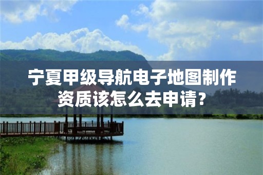 宁夏甲级导航电子地图制作资质该怎么去申请？