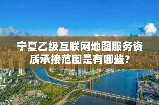 宁夏乙级互联网地图服务资质承接范围是有哪些？