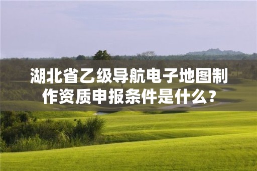 湖北省乙级导航电子地图制作资质申报条件是什么？