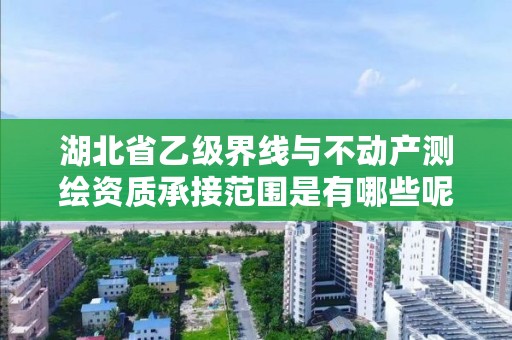 湖北省乙级界线与不动产测绘资质承接范围是有哪些呢？