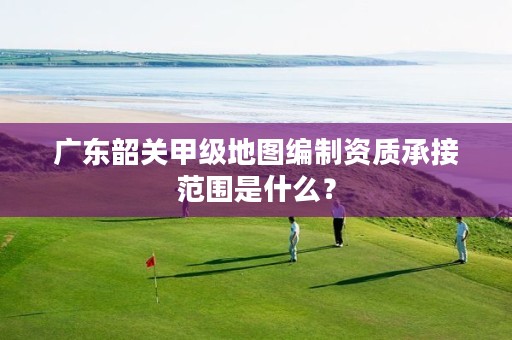 广东韶关甲级地图编制资质承接范围是什么？