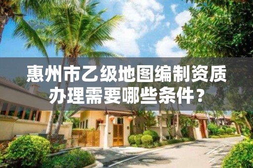 惠州市乙级地图编制资质办理需要哪些条件？