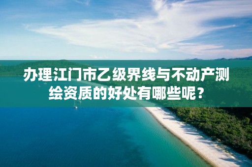 办理江门市乙级界线与不动产测绘资质的好处有哪些呢？