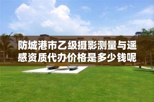 防城港市乙级摄影测量与遥感资质代办价格是多少钱呢?
