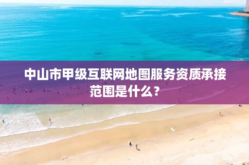 中山市甲级互联网地图服务资质承接范围是什么？