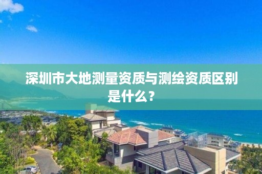 深圳市大地测量资质与测绘资质区别是什么？