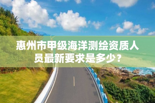 惠州市甲级海洋测绘资质人员最新要求是多少？