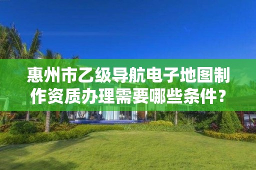 惠州市乙级导航电子地图制作资质办理需要哪些条件?