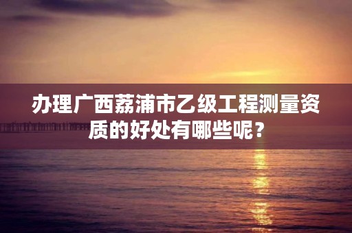 办理广西荔浦市乙级工程测量资质的好处有哪些呢?