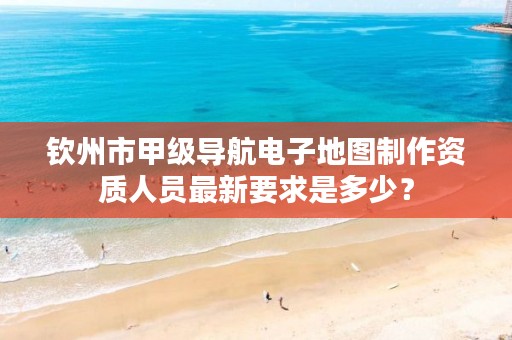 钦州市甲级导航电子地图制作资质人员最新要求是多少?