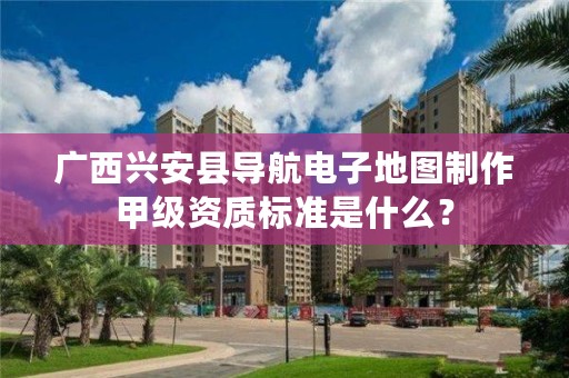 广西兴安县导航电子地图制作甲级资质标准是什么?