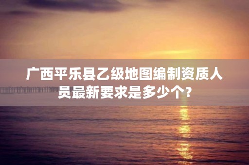 广西平乐县乙级地图编制资质人员最新要求是多少个?