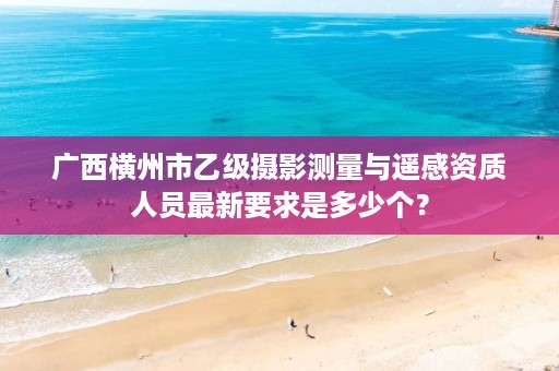 广西横州市乙级摄影测量与遥感资质人员最新要求是多少个?