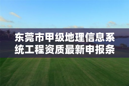 东莞市甲级地理信息系统工程资质最新申报条件有哪些?