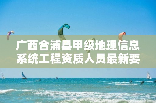 广西合浦县甲级地理信息系统工程资质人员最新要求是多少?