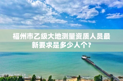 福州市乙级大地测量资质人员最新要求是多少人个?