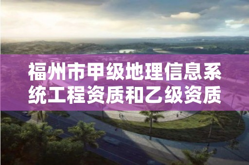 福州市甲级地理信息系统工程资质和乙级资质的区别是什么?