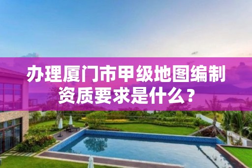 办理厦门市甲级地图编制资质要求是什么?