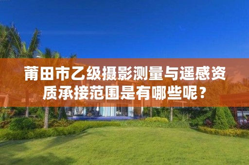 莆田市乙级摄影测量与遥感资质承接范围是有哪些呢?