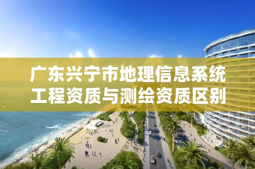 广东兴宁市地理信息系统工程资质与测绘资质区别是什么呢?