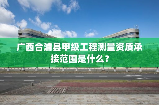 广西合浦县甲级工程测量资质承接范围是什么?