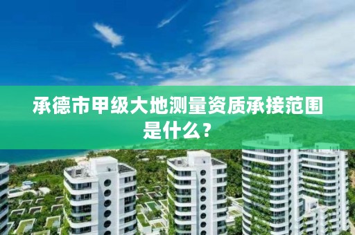 承德市甲级大地测量资质承接范围是什么?