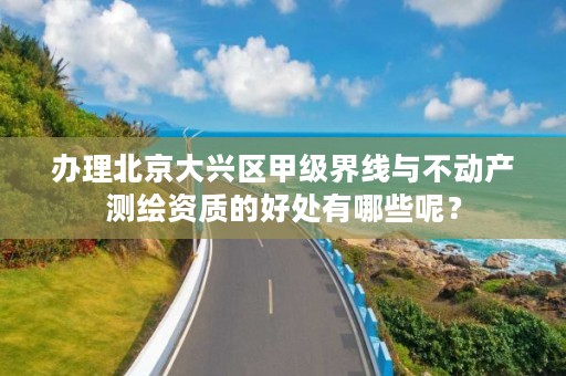 办理北京大兴区甲级界线与不动产测绘资质的好处有哪些呢?