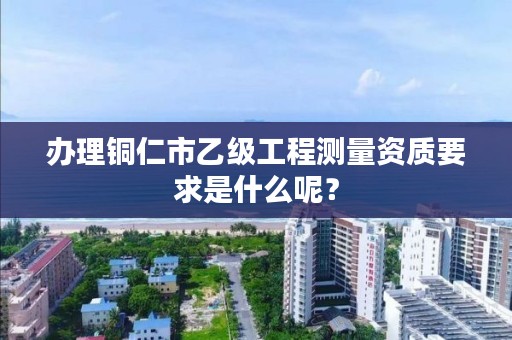办理铜仁市乙级工程测量资质要求是什么呢？