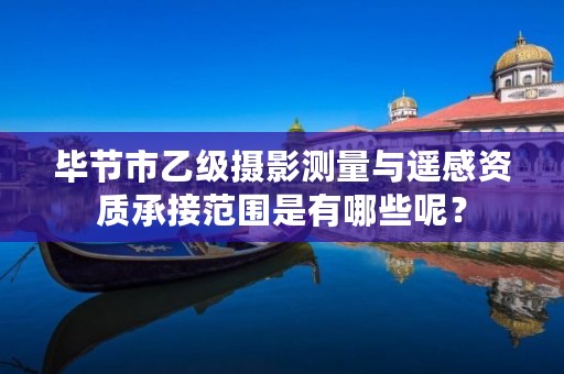 毕节市乙级摄影测量与遥感资质承接范围是有哪些呢？