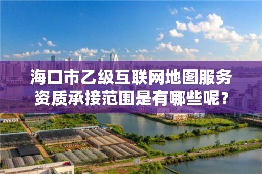 海口市乙级互联网地图服务资质承接范围是有哪些呢?