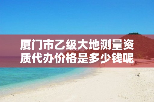 厦门市乙级大地测量资质代办价格是多少钱呢?