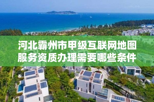 河北霸州市甲级互联网地图服务资质办理需要哪些条件?