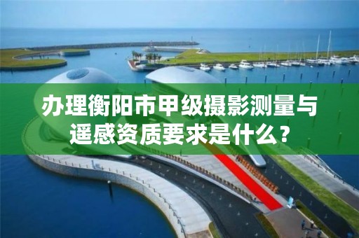 办理衡阳市甲级摄影测量与遥感资质要求是什么?