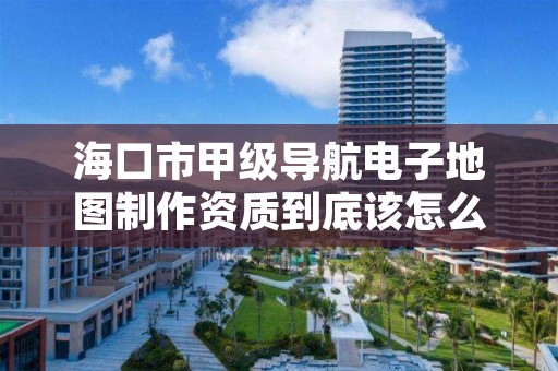 海口市甲级导航电子地图制作资质到底该怎么去申请?
