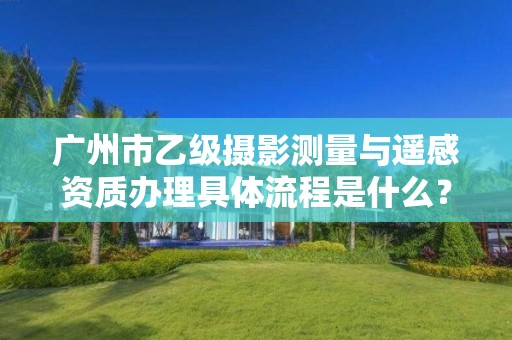 广州市乙级摄影测量与遥感资质办理具体流程是什么?