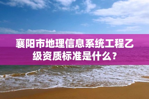 襄阳市地理信息系统工程乙级资质标准是什么？