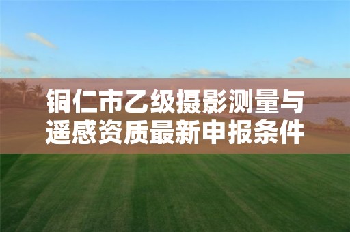 铜仁市乙级摄影测量与遥感资质最新申报条件有哪些呢？
