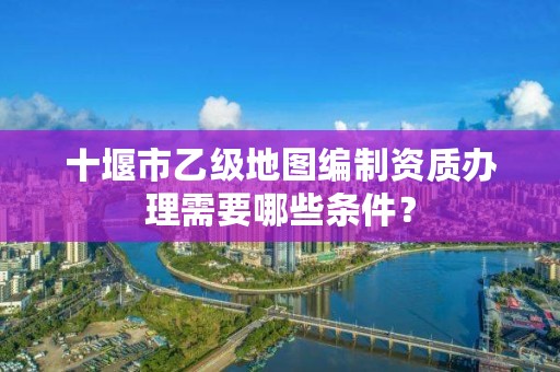 十堰市乙级地图编制资质办理需要哪些条件？