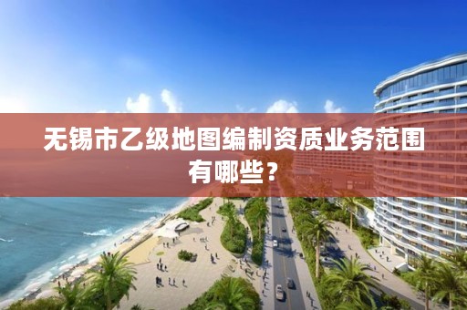 无锡市乙级地图编制资质业务范围有哪些?