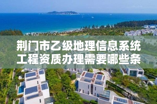 荆门市乙级地理信息系统工程资质办理需要哪些条件？