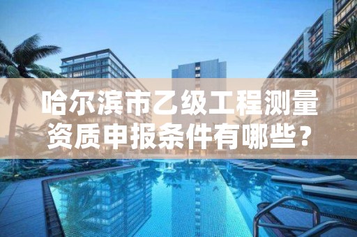 哈尔滨市乙级工程测量资质申报条件有哪些?建议收藏!