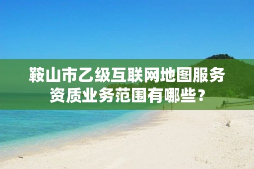 鞍山市乙级互联网地图服务资质业务范围有哪些?